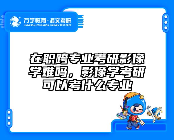 在职跨专业考研影像学难吗，影像学考研可以考什么专业