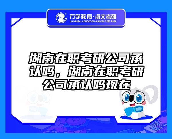 湖南在职考研公司承认吗，湖南在职考研公司承认吗现在