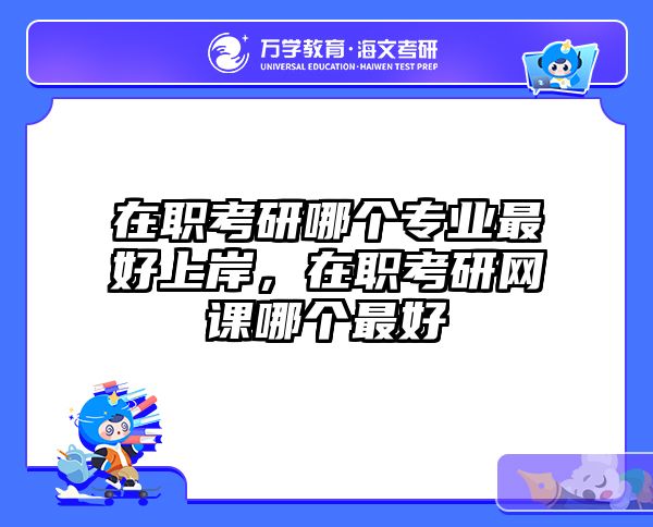 在职考研哪个专业最好上岸，在职考研网课哪个最好