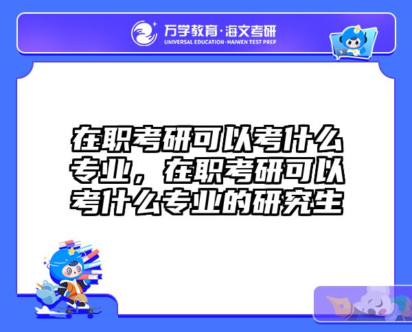 在职考研可以考什么专业，在职考研可以考什么专业的研究生