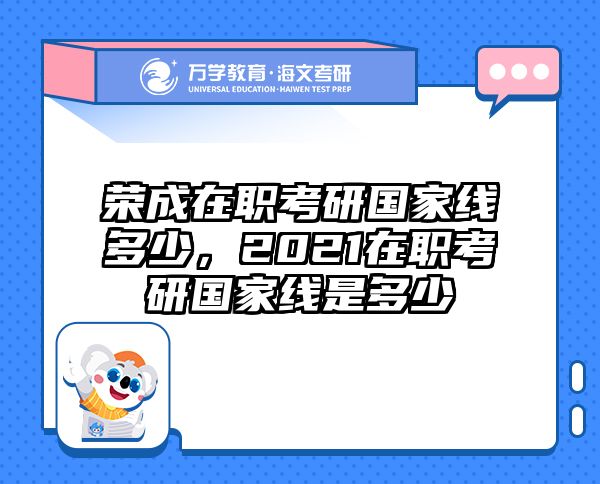 荣成在职考研国家线多少，2021在职考研国家线是多少