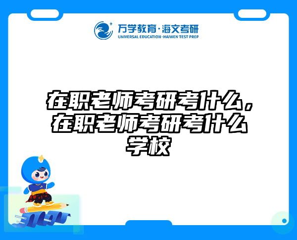 在职老师考研考什么，在职老师考研考什么学校