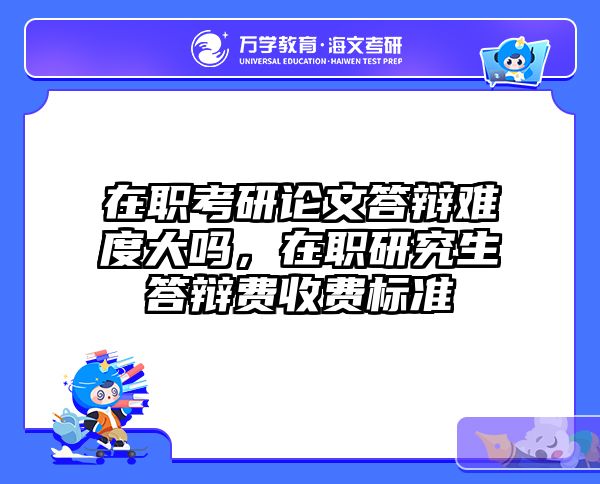 在职考研论文答辩难度大吗，在职研究生答辩费收费标准