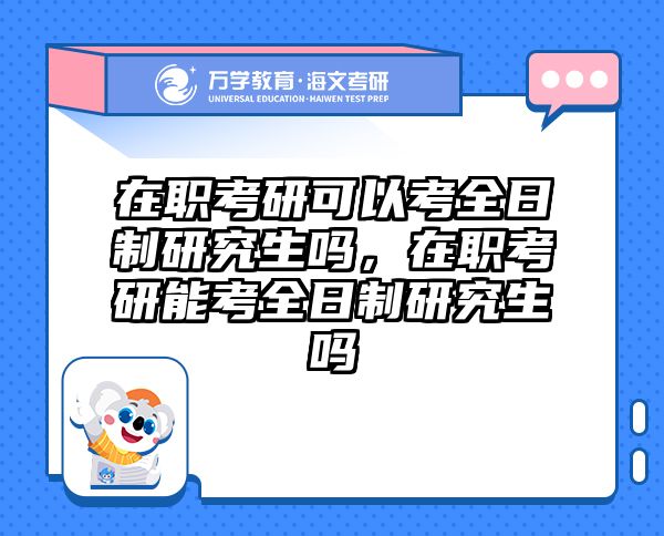 在职考研可以考全日制研究生吗，在职考研能考全日制研究生吗