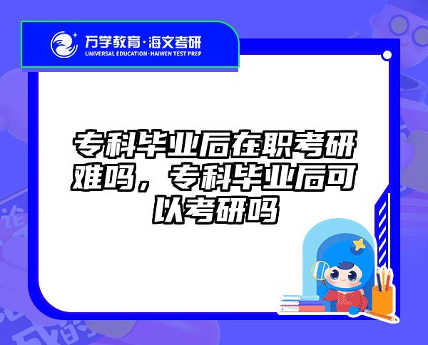 专科毕业后在职考研难吗，专科毕业后可以考研吗