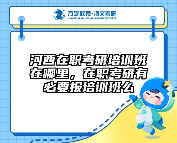 河西在职考研培训班在哪里，在职考研有必要报培训班么