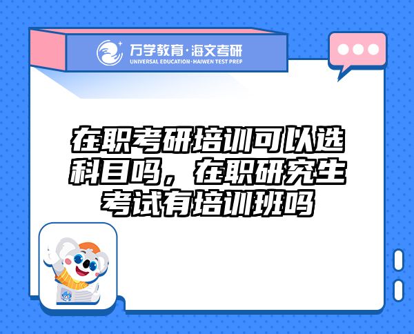 在职考研培训可以选科目吗，在职研究生考试有培训班吗